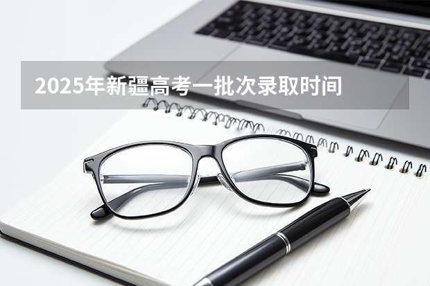2025年新疆高考一批次录取时间 新疆录取结果公布时间