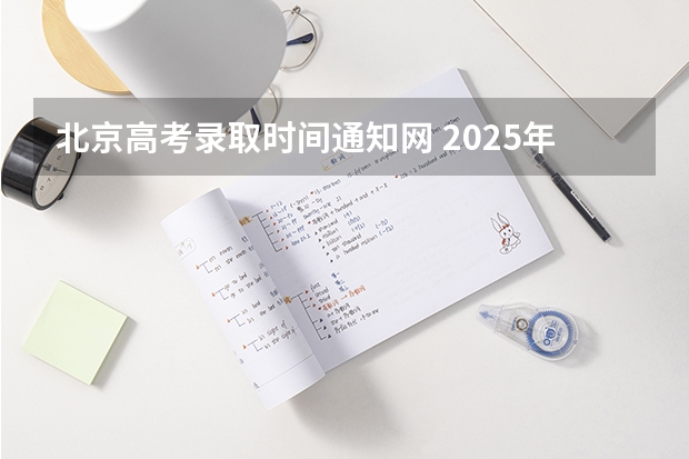 北京高考录取时间通知网 2025年北京市高考录取通知书发放时间表!