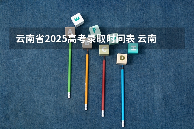 云南省2025高考录取时间表 云南高考各批次录取工作安排一览