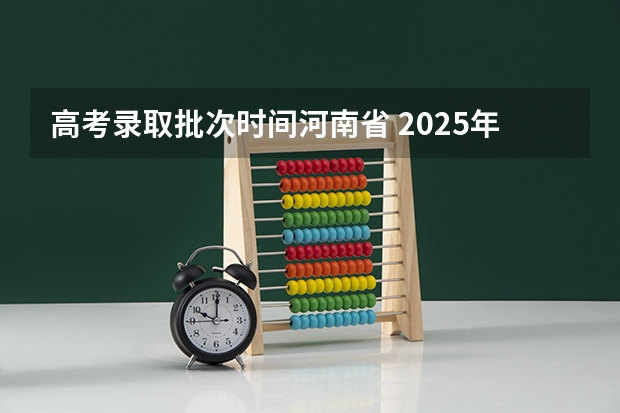 高考录取批次时间河南省 2025年河南高考普通本科批录取时间