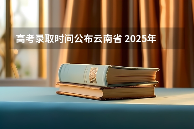 高考录取时间公布云南省 2025年云南高考录取结果公布时间