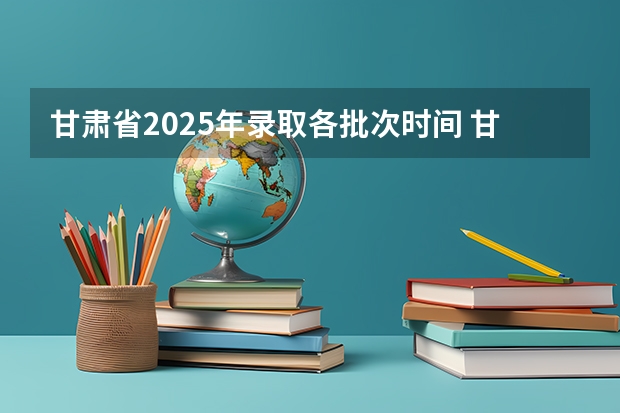 甘肃省2025年录取各批次时间 甘肃省2025年高考录取时间表