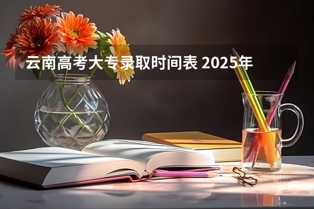 云南高考大专录取时间表 2025年云南省高考录取时间表