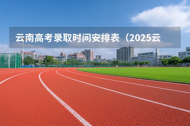 云南高考录取时间安排表（2025云南高考录取时间）