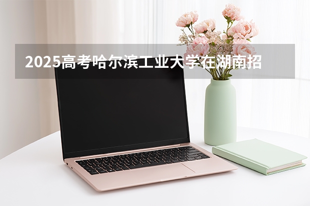 2025高考哈尔滨工业大学在湖南招生计划（2026参考）