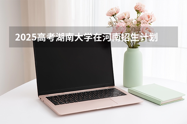 2025高考湖南大学在河南招生计划（2026参考）