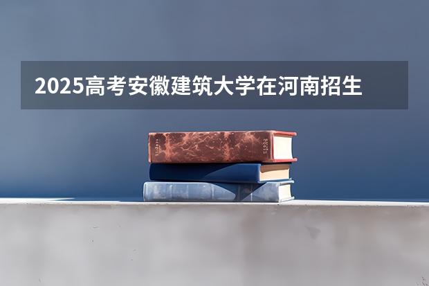 2025高考安徽建筑大学在河南招生计划（2026参考）