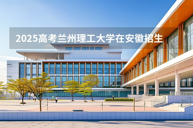 2025高考兰州理工大学在安徽招生计划（2026参考）