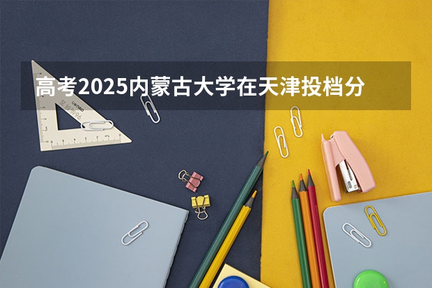 高考2025内蒙古大学在天津投档分数线（2026参考）