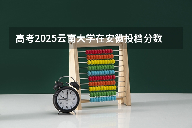 高考2025云南大学在安徽投档分数线（2026参考）