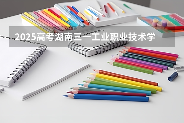 2025高考湖南三一工业职业技术学院在湖南招生计划（2026参考）