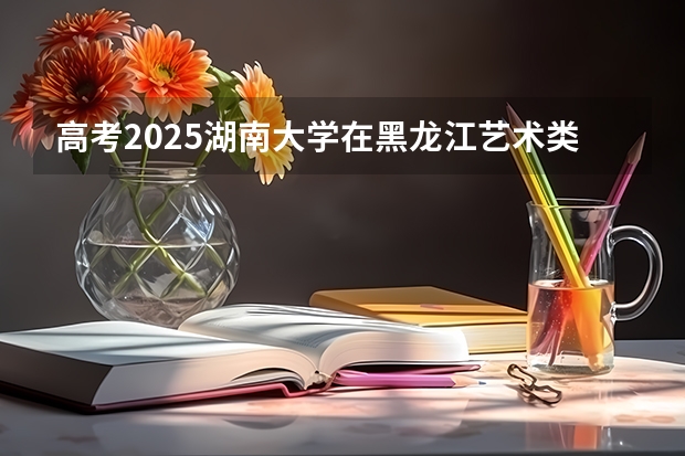 高考2025湖南大学在黑龙江艺术类投档分数线（2026参考）