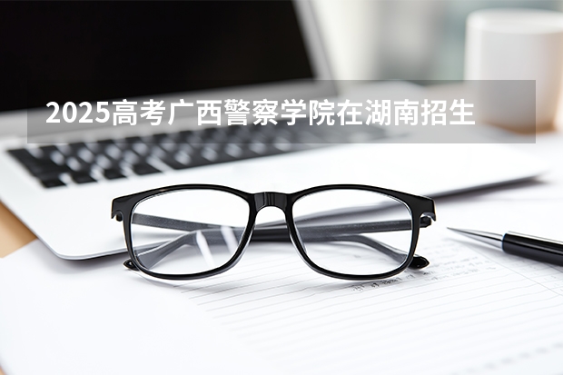 2025高考广西警察学院在湖南招生计划（2026参考）
