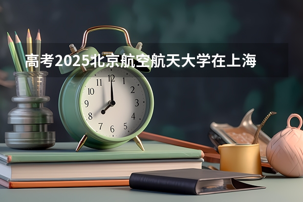 高考2025北京航空航天大学在上海投档分数线（2026参考）