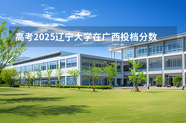 高考2025辽宁大学在广西投档分数线（2026参考）