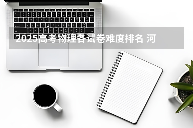 2025高考物理各试卷难度排名 河北、河南在哪参加高考比较好?