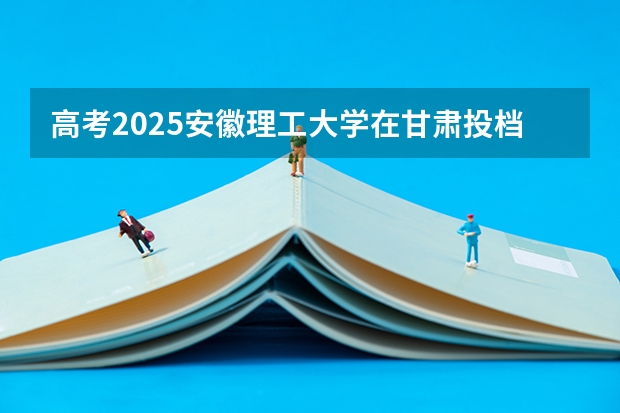 高考2025安徽理工大学在甘肃投档分数线（2026参考）