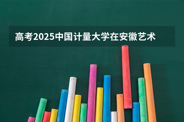 高考2025中国计量大学在安徽艺术类投档分数线（2026参考）