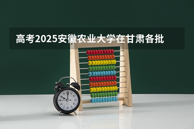 高考2025安徽农业大学在甘肃各批次选科要求（2026参考）