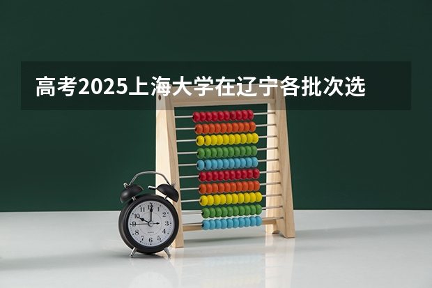 高考2025上海大学在辽宁各批次选科要求（2026参考）
