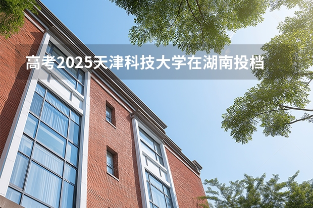 高考2025天津科技大学在湖南投档分数线（2026参考）