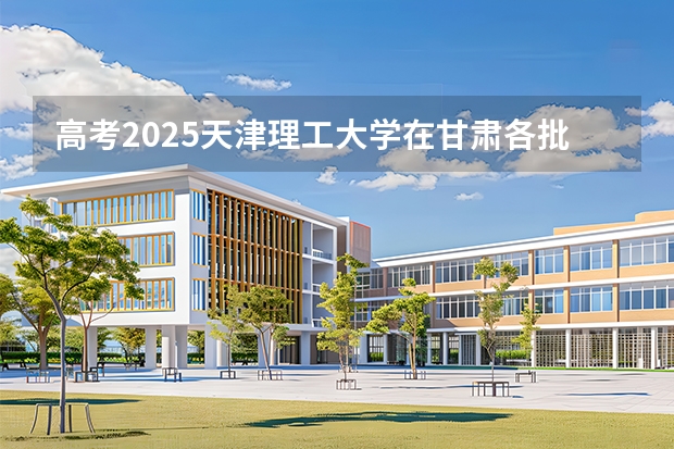 高考2025天津理工大学在甘肃各批次选科要求（2026参考）