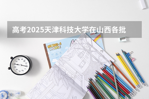 高考2025天津科技大学在山西各批次选科要求（2026参考）