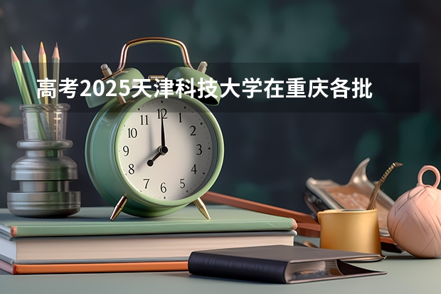 高考2025天津科技大学在重庆各批次选科要求（2026参考）