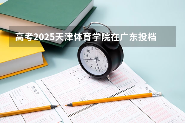 高考2025天津体育学院在广东投档分数线（2026参考）