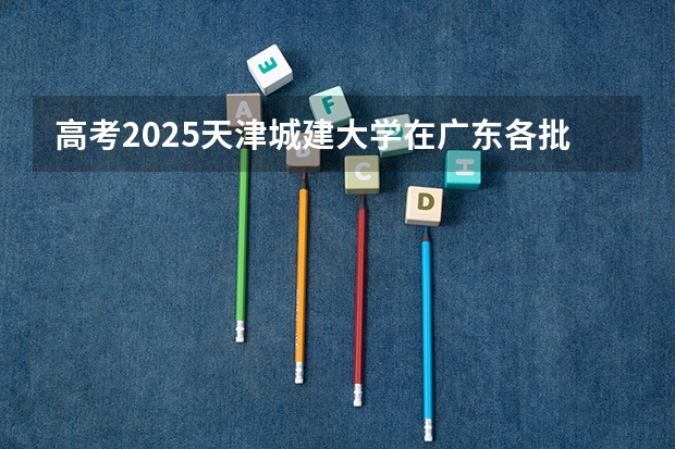 高考2025天津城建大学在广东各批次选科要求（2026参考）