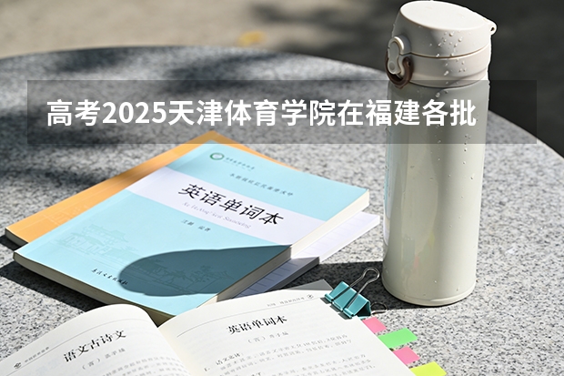 高考2025天津体育学院在福建各批次选科要求（2026参考）
