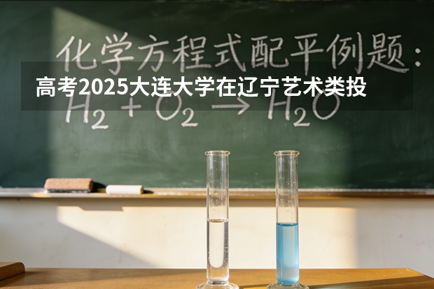 高考2025大连大学在辽宁艺术类投档分数线（2026参考）