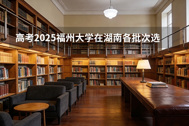 高考2025福州大学在湖南各批次选科要求（2026参考）