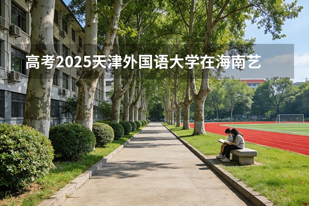 高考2025天津外国语大学在海南艺术类投档分数线（2026参考）