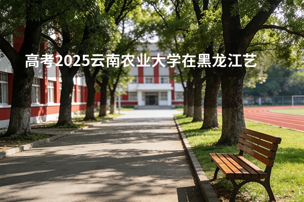 高考2025云南农业大学在黑龙江艺术类投档分数线（2026参考）
