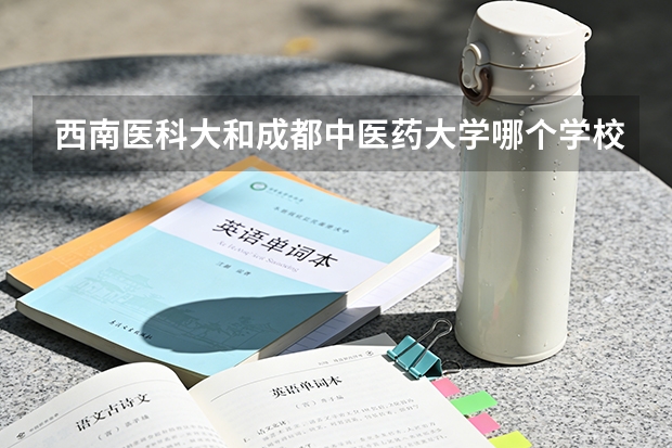 西南医科大和成都中医药大学哪个学校好些