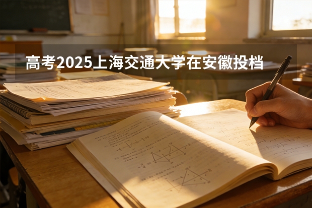 高考2025上海交通大学在安徽投档分数线（2026参考）