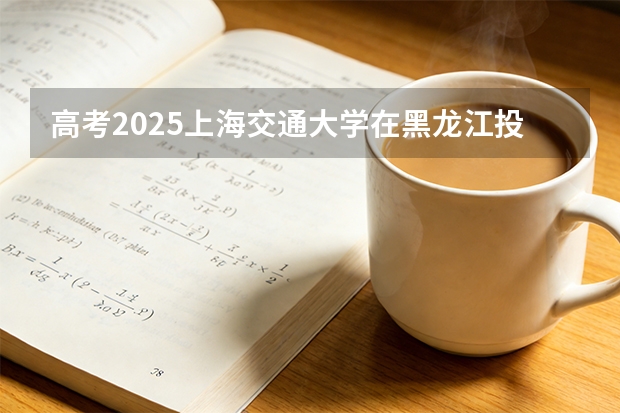 高考2025上海交通大学在黑龙江投档分数线（2026参考）