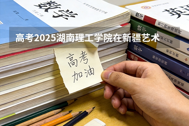 高考2025湖南理工学院在新疆艺术类投档分数线（2026参考）