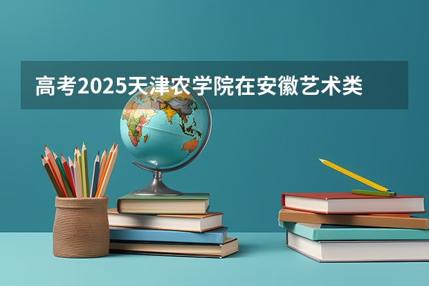 高考2025天津农学院在安徽艺术类投档分数线（2026参考）