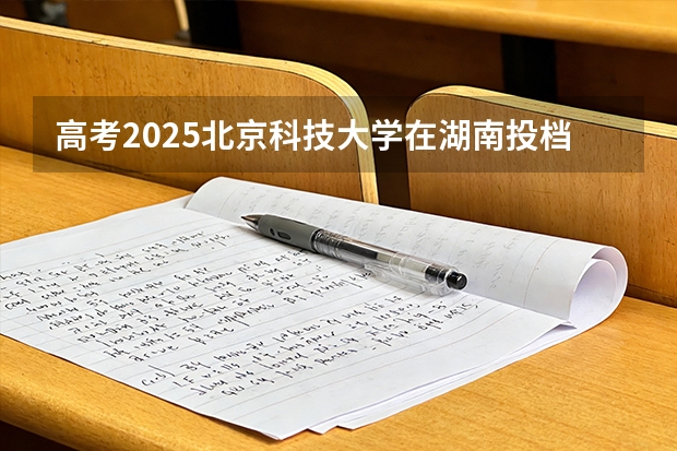 高考2025北京科技大学在湖南投档分数线（2026参考）