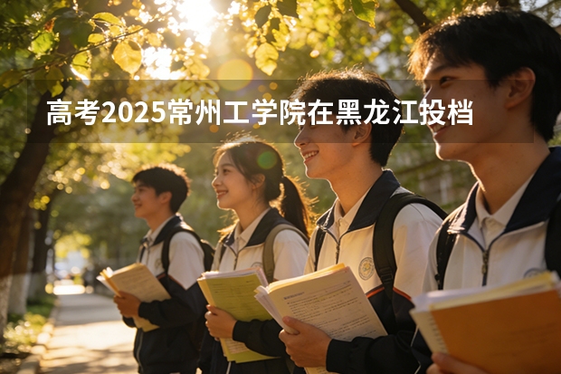 高考2025常州工学院在黑龙江投档分数线（2026参考）