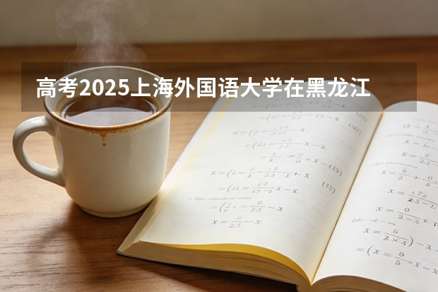 高考2025上海外国语大学在黑龙江各批次选科要求（2026参考）