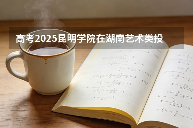 高考2025昆明学院在湖南艺术类投档分数线（2026参考）