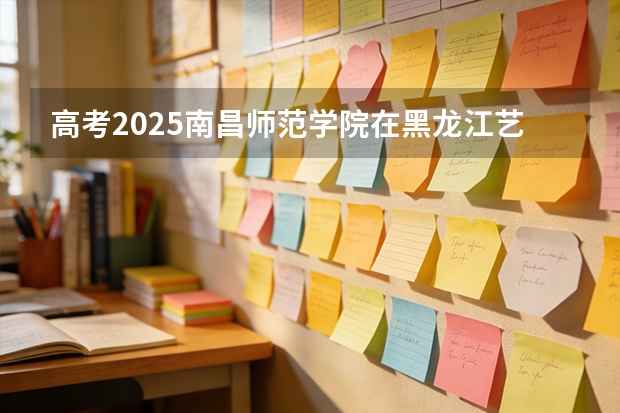 高考2025南昌师范学院在黑龙江艺术类投档分数线（2026参考）
