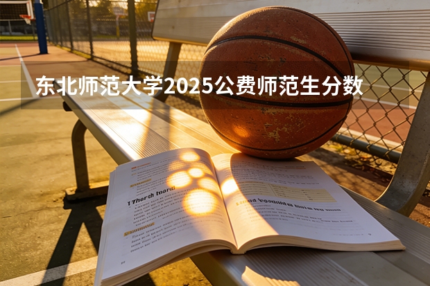 东北师范大学2025公费师范生分数线（东北师范大学河南招生分数线2025）