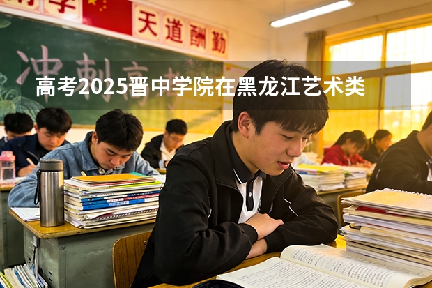 高考2025晋中学院在黑龙江艺术类投档分数线（2026参考）