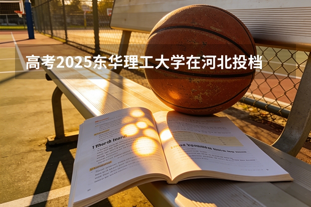 高考2025东华理工大学在河北投档分数线（2026参考）
