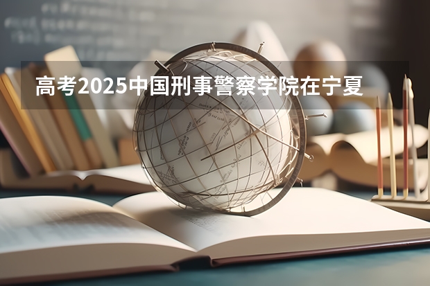 高考2025中国刑事警察学院在宁夏投档分数线（2026参考）