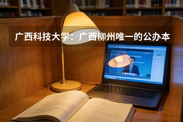 广西科技大学：广西柳州唯一的公办本科高校，哪些专业值得一读？
